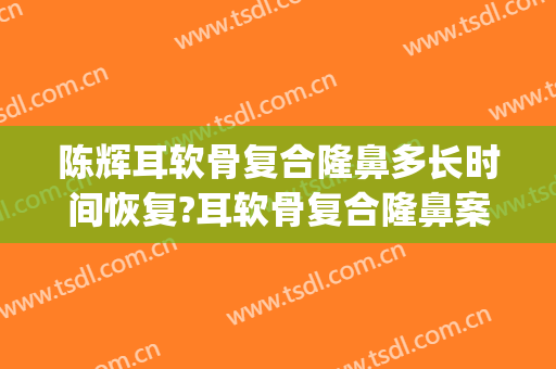 陈辉耳软骨复合隆鼻多长时间恢复?耳软骨复合隆鼻案例效果对比图_上海交通大学医学院附属第九人民医院