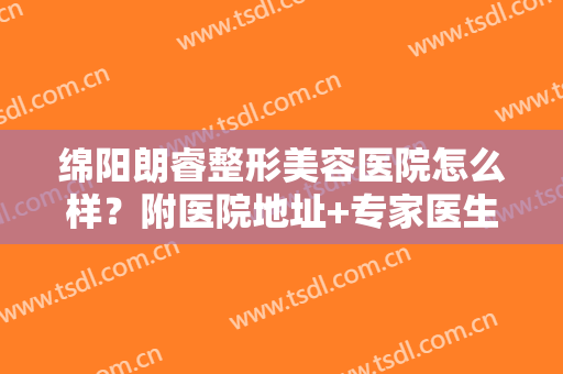 绵阳朗睿整形美容医院怎么样？附医院地址+专家医生全攻略