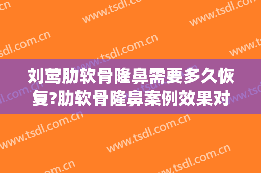 刘莺肋软骨隆鼻需要多久恢复?肋软骨隆鼻案例效果对比图_上海交通大学医学院附属第九人民医院
