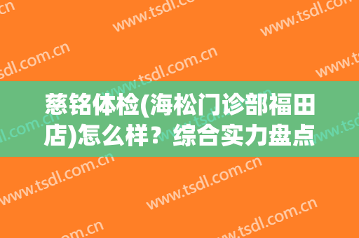 慈铭体检(海松门诊部福田店)怎么样？综合实力盘点！