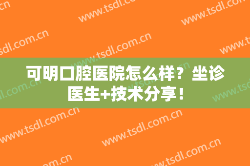 可明口腔医院怎么样？坐诊医生+技术分享！