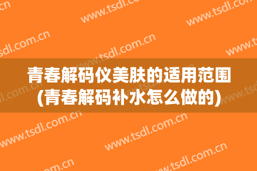 青春解码仪美肤的适用范围(青春解码补水怎么做的)