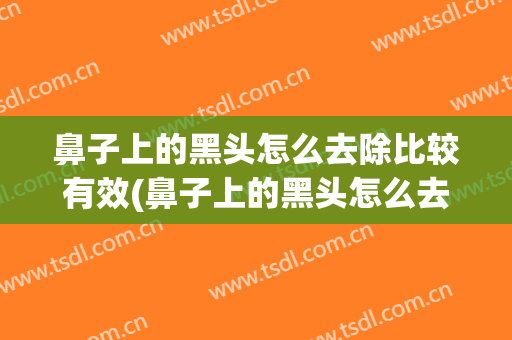 鼻子上的黑头怎么去除比较有效(鼻子上的黑头怎么去除啊)