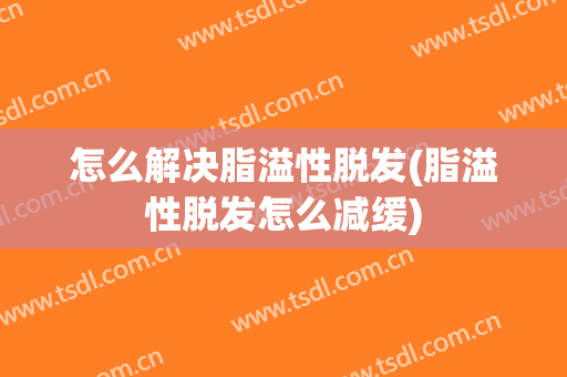 怎么解决脂溢性脱发(脂溢性脱发怎么减缓)