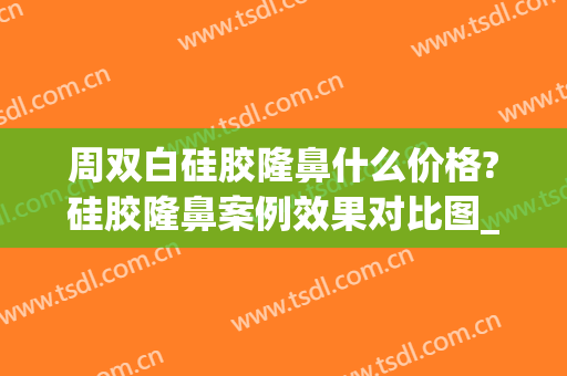 周双白硅胶隆鼻什么价格?硅胶隆鼻案例效果对比图_上海交通大学医学院附属第九人民医院