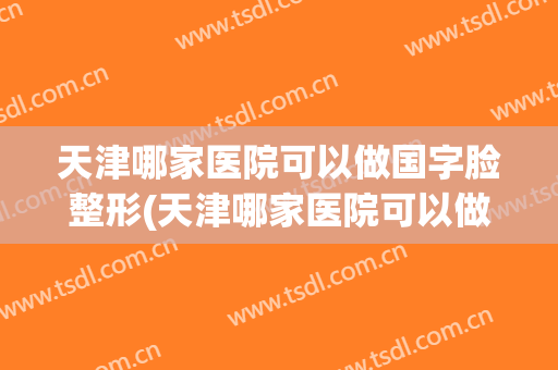 天津哪家医院可以做国字脸整形(天津哪家医院可以做国字脸整形美容)