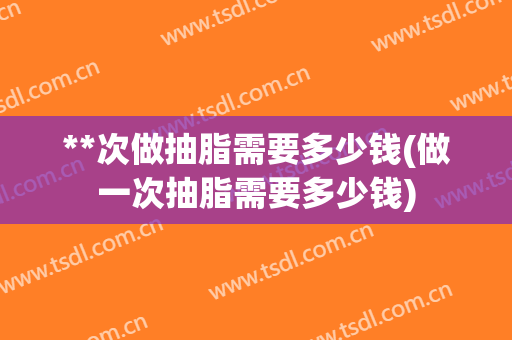 **次做抽脂需要多少钱(做一次抽脂需要多少钱)