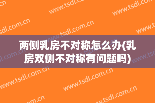 两侧乳房不对称怎么办(乳房双侧不对称有问题吗)