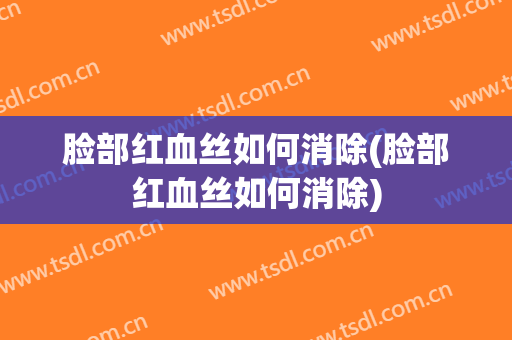 脸部红血丝如何消除(脸部红血丝如何消除)