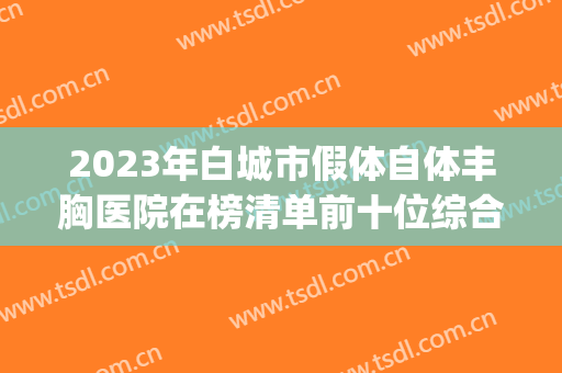 2023年白城市假体自体丰胸医院在榜清单前十位综合实力高(白城长春医疗整形美容门诊部实力遥遥领先_列前三)