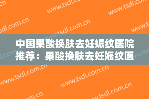 中国果酸换肤去妊娠纹医院推荐：果酸换肤去妊娠纹医院前50名焕新啦