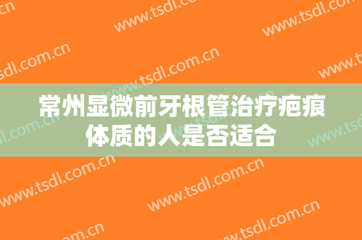 常州显微前牙根管治疗疤痕体质的人是否适合