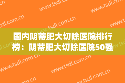 国内阴蒂肥大切除医院排行榜：阴蒂肥大切除医院50强终于上线了(小阴脣肥大切除手术多少钱)
