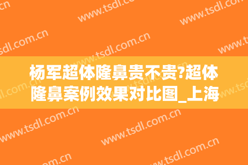 杨军超体隆鼻贵不贵?超体隆鼻案例效果对比图_上海交通大学医学院附属第九人民医院