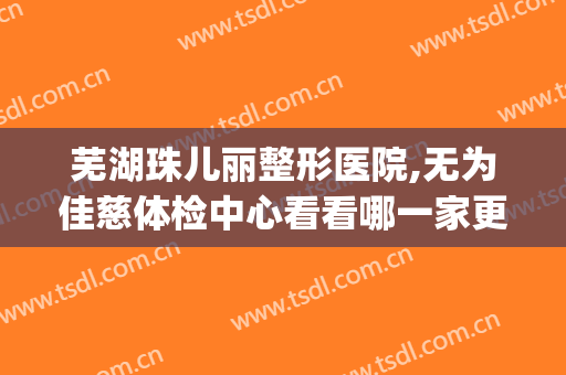 芜湖珠儿丽整形医院,无为佳慈体检中心看看哪一家更适合(无为佳慈健康体检中心电话)