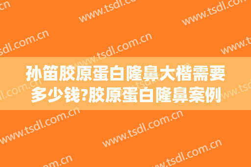 孙笛胶原蛋白隆鼻大楷需要多少钱?胶原蛋白隆鼻案例效果对比图_上海交通大学医学院附属第九人民医院