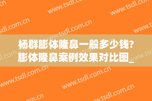 杨群膨体隆鼻一般多少钱?膨体隆鼻案例效果对比图_上海交通大学医学院附属第九人民医院