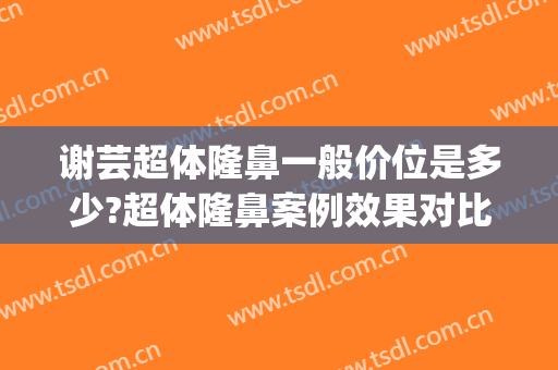 谢芸超体隆鼻一般价位是多少?超体隆鼻案例效果对比图_上海交通大学医学院附属第九人民医院