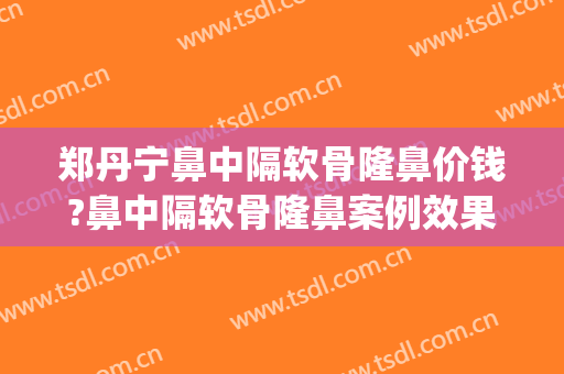 郑丹宁鼻中隔软骨隆鼻价钱?鼻中隔软骨隆鼻案例效果对比图_上海交通大学医学院附属第九人民医院