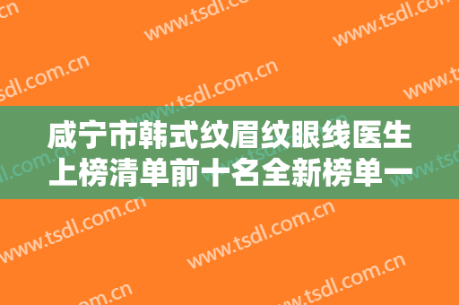咸宁市韩式纹眉纹眼线医生上榜清单前十名全新榜单一览-周新年医生优势尽显