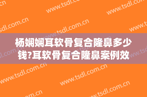 杨娴娴耳软骨复合隆鼻多少钱?耳软骨复合隆鼻案例效果对比图_上海交通大学医学院附属第九人民医院