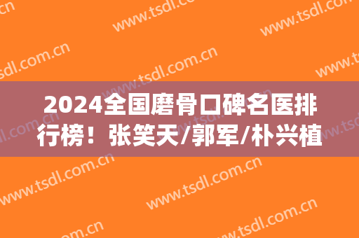 2024全国磨骨口碑名医排行榜！张笑天/郭军/朴兴植个个名气不虚夸(最好的磨骨医生张笑天专业)