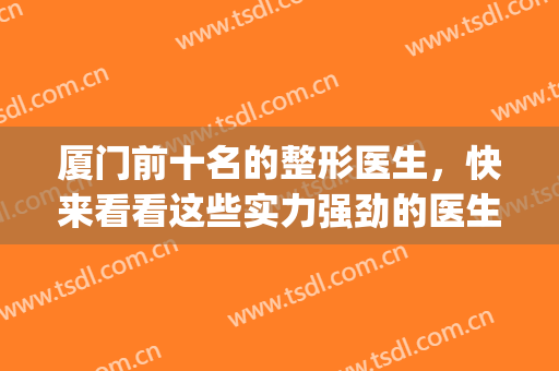 厦门前十名的整形医生，快来看看这些实力强劲的医生均上榜！(厦门第一医院整形外科医生医术排名)