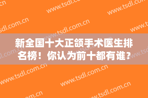 新全国十大正颌手术医生排名榜！你认为前十都有谁？(哪个医院正颌手术做得好)
