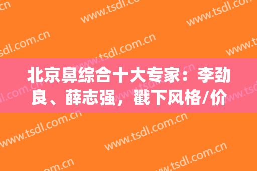 北京鼻综合十大专家：李劲良、薛志强，戳下风格/价格立马get！(北京李劲良做鼻子价格)