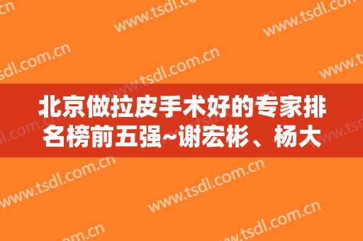 北京做拉皮手术好的专家排名榜前五强~谢宏彬、杨大平不同风格参考!