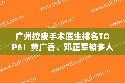 广州拉皮手术医生排名TOP6！黄广香、邓正军被多人都种草，技术详解(广州拉皮手术医生哪个好)