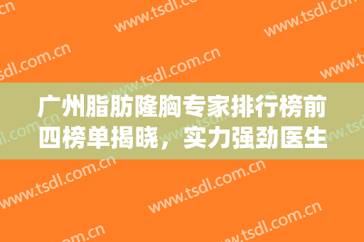 广州脂肪隆胸专家排行榜前四榜单揭晓，实力强劲医生大盘点~~(国内脂肪隆胸专家排行)