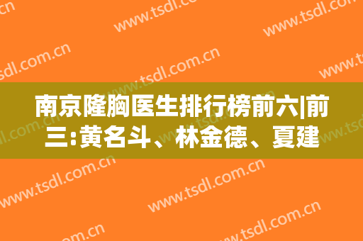 南京隆胸医生排行榜前六|前三:黄名斗、林金德、夏建军/价格全面介绍(南京隆胸好的医生)