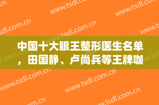 中国十大眼王整形医生名单，田国静、卢尚兵等王牌咖，变美不用愁!(全国著名眼部整形医生)