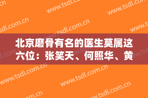北京磨骨有名的医生莫属这六位：张笑天、何照华、黄大勇|实力排名前列