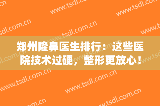 郑州隆鼻医生排行：这些医院技术过硬，整形更放心！(郑州排名第一的做鼻子医院)