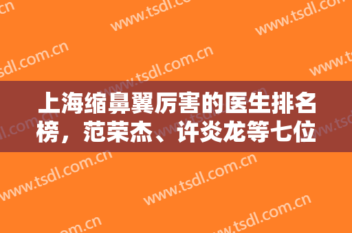 上海缩鼻翼厉害的医生排名榜，范荣杰、许炎龙等七位，技术扎实
