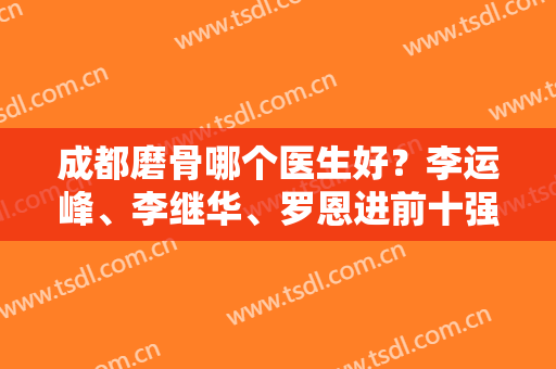 成都磨骨哪个医生好？李运峰、李继华、罗恩进前十强，优势体现在哪？