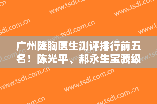 广州隆胸医生测评排行前五名！陈光平、郝永生宝藏级专家建议收藏！