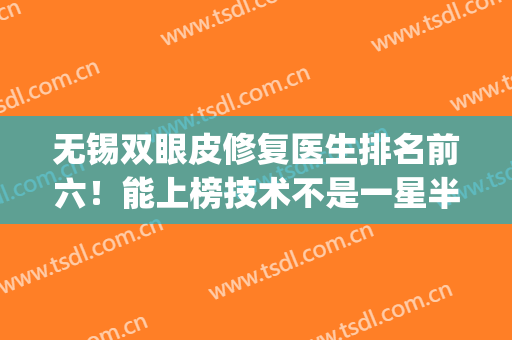 无锡双眼皮修复医生排名前六！能上榜技术不是一星半点的强！(无锡做双眼皮好的医生)
