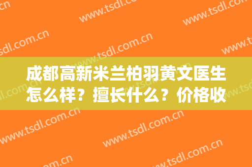 成都高新米兰柏羽黄文医生怎么样？擅长什么？价格收费区间？(成都高新米兰柏羽医学美容医院)