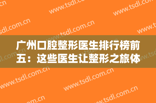 广州口腔整形医生排行榜前五：这些医生让整形之旅体验值拉满~(广州前三甲整形医院)