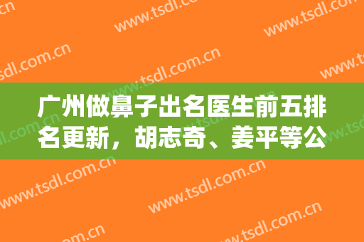 广州做鼻子出名医生前五排名更新，胡志奇、姜平等公立咖上上之选！(广州最权威的鼻科专家)