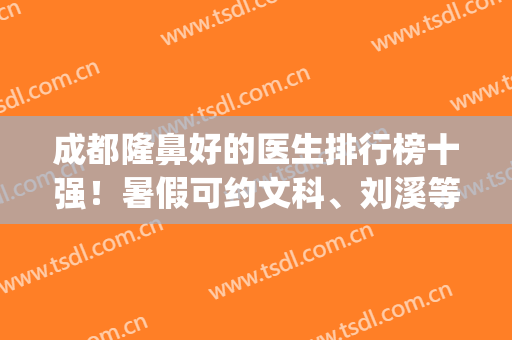 成都隆鼻好的医生排行榜十强！暑假可约文科、刘溪等，优质高性价比(成都隆鼻医院医生排行榜)