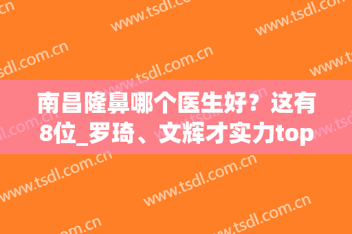 南昌隆鼻哪个医生好？这有8位_罗琦、文辉才实力top榜单排名靠前(南昌哪个医院整容最好)