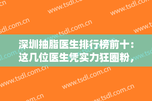 深圳抽脂医生排行榜前十：这几位医生凭实力狂圈粉，一起来看看吧！(深圳排名第一的抽脂医院)