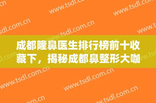 成都隆鼻医生排行榜前十收藏下，揭秘成都鼻整形大咖,优势都不同哦(成都出名的隆鼻医生)