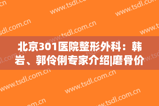 北京301医院整形外科：韩岩、郭伶俐专家介绍|磨骨价格表报价明细