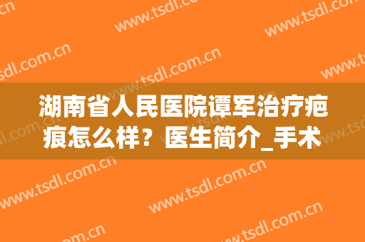 湖南省人民医院谭军治疗疤痕怎么样？医生简介_手术价格_口碑案例查询