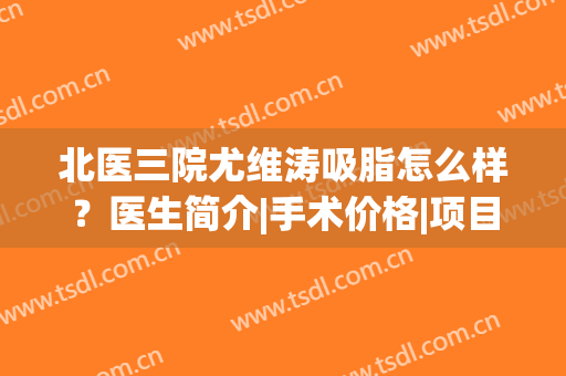 北医三院尤维涛吸脂怎么样？医生简介|手术价格|项目擅长|口碑揭晓(北医三院 吸脂)